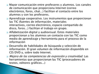 









Mayor comunicación entre profesores y alumnos. Los canales
de comunicación que proporciona Internet (correo
electrónico, foros, chat...) facilitan el contacto entre los
alumnos y con los profesores.
Aprendizaje cooperativo. Los instrumentos que proporcionan
las TIC (fuentes de información, materiales
interactivos, correo electrónico, espacio compartido de
disco, foros...) facilitan el trabajo en grupo.
Alfabetización digital y audiovisual. Estos materiales
proporcionan a los alumnos un contacto con las TIC como
medio de aprendizaje y herramienta para el proceso de la
información
Desarrollo de habilidades de búsqueda y selección de
información. El gran volumen de información disponible en
CD/DVD y, sobre todo Internet.
Mejora de las competencias de expresión y creatividad. Las
herramientas que proporcionan las TIC (procesadores de
textos, editores gráficos...)

 