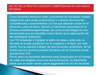 LAS TIC EN LA PRÁCTICA DOCENTE COMPETENCIAS EN UNA NUEVA
SOCIEDAD

Como docentes debemos estar conscientes de actualizar nuestra
preparación para poder proporcionar a nuestros alumnos las
competencias y conocimientos con los que deberán contar en el
presente y para el futuro. Somos un elemento importante en el
proceso enseñanza-aprendizaje, así como la tecnología es una
herramienta que es ineludible incluir dentro de la elaboración de
las estrategias didácticas.
Las TIC empiezan a ingresar al salón de clase y ante esto, la
escuela no puede quedarse con el cuaderno y el lápiz, por esta
razón, hoy se plantea trabajar de otra forma los contenidos, de tal
suerte que los alumnos puedan formarse con el momento social
que les tocó vivir.
Por lo tanto los docentes debemos estar preparados en el manejo
de estas tecnologías como una demanda social, es importante
saber que se están dando pasos agigantados en el uso de éstas.

 