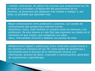 Interés, motivación. Al utilizar los recursos que proporcionan las TIC
se incita a la actividad y al desarrollo del pensamiento de los
alumnos, se promueve que dediquen más tiempo a trabajar y; por
tanto, es probable que aprendan más.

Mayor comunicación entre profesores y alumnos. Los canales de
comunicación que proporciona Internet (correo
electrónico, foros, chat) facilitan el contacto entre los alumnos y los
profesores. De esta manera es más fácil que expresen sus dudas en el
momento en que surgen, que compartan sus ideas
ideas, intercambiar recursos y debatan sus puntos de vista.
Alfabetización digital y audiovisual. Estos materiales proporcionan a
los alumnos un contacto con las TIC como medio de aprendizaje y
herramienta para el proceso de la información (acceso a la
información, proceso de datos, expresión y comunicación), generador
de experiencias y aprendizajes.

 