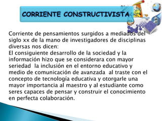CORRIENTE CONSTRUCTIVISTA
Corriente de pensamientos surgidos a mediados del
siglo xx de la mano de investigadores de disciplinas
diversas nos dicen:
El consiguiente desarrollo de la sociedad y la
información hizo que se considerara con mayor
seriedad la inclusión en el entorno educativo y
medio de comunicación de avanzada al traste con el
concepto de tecnología educativa y otorgarle una
mayor importancia al maestro y al estudiante como
seres capaces de pensar y construir el conocimiento
en perfecta colaboración.

 