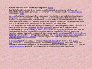 Función simbólica de los objetos tecnológicos[43][editar]Cuando la función principal de los objetos tecnológicos es la simbólica, no satisfacen las necesidades básicas de las personas y se convierten en medios para establecer estatus social y relaciones de poder.Las joyas hechas de metales y piedras preciosas no impactan tanto por su belleza (muchas veces comparable al de una imitación barata) como por ser claros indicadores de la riqueza de sus dueños. Las ropas costosas de primera marca han sido tradicionalmente indicadores del estatus social de sus portadores. En la América colonial, por ejemplo, se castigaba con azotes al esclavo o liberto africano que usaba ropas españolas por pretender ser lo que no es.El caso más destacado y frecuente de objetos tecnológicos fabricados por su función simbólica es el de los grandes edificios: catedrales, palacios, rascacielos gigantes. Están diseñados para empequeñecer a los que están en su interior (caso de los amplios atrios y altísimos techos de las catedrales), deslumbrar con exhibiciones de lujo (caso de los palacios), infundir asombro y humildad (caso de los grandes rascacielos). No es casual que los terroristas del 11 de septiembre de 2001 eligieran como blanco principal de sus ataques a las Torres Gemelas de Nueva York, sede de la Organización Mundial de Comercio y símbolo del principal centro del poderío económico estadounidense.El Proyecto Apolo fue lanzado por el Presidente John F. Kennedy en el clímax de la Guerra Fría, cuando EEUU estaba aparentemente perdiendo la carrera espacial frente a los rusos, para demostrar al mundo la inteligencia, riqueza, poderío y capacidad tecnológica de los EEUU. Con las pirámides de Egipto, es el más costoso ejemplo del uso simbólico de las tecnologías.