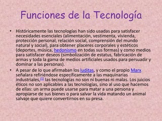 Funciones de la TecnologíaHistóricamente las tecnologías han sido usadas para satisfacer necesidades esenciales (alimentación, vestimenta, vivienda, protección personal, relación social, comprensión del mundo natural y social), para obtener placeres corporales y estéticos (deportes, música, hedonismo en todas sus formas) y como medios para satisfacer deseos (simbolización de estatus, fabricación de armas y toda la gama de medios artificiales usados para persuadir y dominar a las personas).A pesar de lo que afirmaban los luditas, y como el propio Marx señalara refiriéndose específicamente a las maquinarias industriales,[1] las tecnologías no son ni buenas ni malas. Los juicios éticos no son aplicables a las tecnologías, sino al uso que hacemos de ellas: un arma puede usarse para matar a una persona y apropiarse de sus bienes o para salvar la vida matando un animal salvaje que quiere convertirnos en su presa.