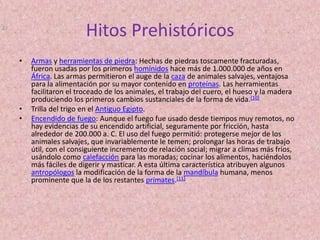 Hitos PrehistóricosArmas y herramientas de piedra: Hechas de piedras toscamente fracturadas, fueron usadas por los primeros homínidos hace más de 1.000.000 de años en África. Las armas permitieron el auge de la caza de animales salvajes, ventajosa para la alimentación por su mayor contenido en proteínas. Las herramientas facilitaron el troceado de los animales, el trabajo del cuero, el hueso y la madera produciendo los primeros cambios sustanciales de la forma de vida.[10]Trilla del trigo en el Antiguo Egipto.Encendido de fuego: Aunque el fuego fue usado desde tiempos muy remotos, no hay evidencias de su encendido artificial, seguramente por fricción, hasta alrededor de 200.000 a. C. El uso del fuego permitió: protegerse mejor de los animales salvajes, que invariablemente le temen; prolongar las horas de trabajo útil, con el consiguiente incremento de relación social; migrar a climas más fríos, usándolo como calefacción para las moradas; cocinar los alimentos, haciéndolos más fáciles de digerir y masticar. A esta última característica atribuyen algunos antropólogos la modificación de la forma de la mandíbula humana, menos prominente que la de los restantes primates.[11]