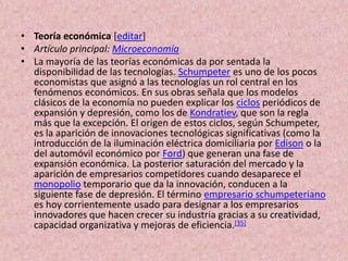 Teoría económica [editar]Artículo principal: MicroeconomíaLa mayoría de las teorías económicas da por sentada la disponibilidad de las tecnologías. Schumpeter es uno de los pocos economistas que asignó a las tecnologías un rol central en los fenómenos económicos. En sus obras señala que los modelos clásicos de la economía no pueden explicar los ciclos periódicos de expansión y depresión, como los de Kondratiev, que son la regla más que la excepción. El origen de estos ciclos, según Schumpeter, es la aparición de innovaciones tecnológicas significativas (como la introducción de la iluminación eléctrica domiciliaria por Edison o la del automóvil económico por Ford) que generan una fase de expansión económica. La posterior saturación del mercado y la aparición de empresarios competidores cuando desaparece el monopolio temporario que da la innovación, conducen a la siguiente fase de depresión. El término empresario schumpeteriano es hoy corrientemente usado para designar a los empresarios innovadores que hacen crecer su industria gracias a su creatividad, capacidad organizativa y mejoras de eficiencia.[35]