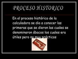 En el proceso histórico de la calculadora se dio a conocer las primeras que se dieron las cuales se denominaron ábacos los cuales era útiles pero no muy prácticos   PROCESO HISTORICO 