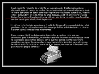 En el siguiente recuento se presento las innovaciones y trasformaciones que obtuvo al pasar el tiempo las cuales fueron bastantes entre una de ellas esta la de  Wilhelm Schickard en donde construyó la primera calculadora automática, llamada «Reloj Calculador» en 1623. Unos 20 años después, en 1643, el filósofo francés Blaise Pascal inventó un dispositivo de cálculo, más tarde conocido como Pascalina, que fue usado para el cálculo de impuestos En este artefacto observamos que a través del tiempo obtuvo grandes desarrollos  graduales  de las calculadoras mecánicas que ya habían sido inventadas, si bien se hicieron algunas innovaciones importantes En su proceso histórico hubo varios desarrollos y cambios cada vez mas favorables para la humanidad, en donde se sostuvo los avances tecnológicos sobre la calculadora década tras década, con lo cual nos damos cuenta que obtuvo grandes avances por lo que no afecto negativamente la sociedad yy se obtuvo un resultado satisfactorio de su invención y las innovaciones que se le han realizado para nuestro propio beneficio  