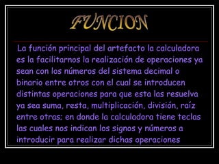 La función principal del artefacto la calculadora es la facilitarnos la realización de operaciones ya sean con los números del sistema decimal o binario entre otros con el cual se introducen distintas operaciones para que esta las resuelva ya sea suma, resta, multiplicación, división, raíz entre otras; en donde la calculadora tiene teclas las cuales nos indican los signos y números a introducir para realizar dichas operaciones   FUNCION 