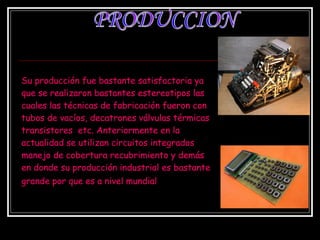 Su producción fue bastante satisfactoria ya que se realizaron bastantes estereotipos las cuales las técnicas de fabricación fueron con tubos de vacíos, decatrones válvulas térmicas transistores  etc. Anteriormente en la actualidad se utilizan circuitos integrados manejo de cobertura recubrimiento y demás en donde su producción industrial es bastante grande por que es a nivel mundial   PRODUCCION 