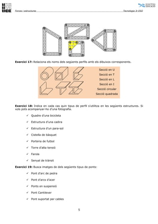 Forces i estructures                                                            Tecnologia 3r ESO




Exercici 17: Relaciona els noms dels següents perfils amb els dibuixos corresponents.

                                                               Secció en U
                                                               Secció en T
                                                               Secció en L
                                                               Secció en I
                                                              Secció circular
                                                           Secció quadrada



Exercici 18: Indica en cada cas quin tipus de perfil s’utilitza en les següents estructures. Si
vols pots acompanyar-ho d’una fotografia.

              Quadre d’una bicicleta

              Estructura d’una cadira

              Estructura d’un para-sol

              Cistella de bàsquet

              Porteria de futbol

              Torre d’alta tensió

              Farola

              Senyal de trànsit

Exercici 19: Busca imatges de dels següents tipus de ponts:

              Pont d'arc de pedra

              Pont d’arcs d’acer

              Ponts en suspensió

              Pont Cantilever

              Pont suportat per cables



                                              5
 