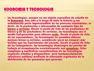ECONOMIA Y TECNOLOGIALas tecnologías, aunque no son objeto específico de estudio de la Economía, han sido a lo largo de toda la historia y son actualmente parte imprescindible de los procesos económicos, es decir, de la producción e intercambio de cualquier tipo de bienes y servicios. Desde el punto de vista de los productores de bienes y de los prestadores de servicios, las tecnologías son el medio indispensable para obtener renta. Desde el punto de vista de los consumidores, las tecnologías les permiten obtener mejores bienes y servicios, usualmente (pero no siempre) más baratos que los equivalentes del pasado. Desde el punto de vista de los trabajadores, las tecnologías disminuyen los puestos de trabajo al reemplazarlos crecientemente con máquinas. Estas complejas y conflictivas características de las tecnologías requieren estudios y diagnósticos, pero fundamentalmente soluciones políticas mediante la adecuada regulación de la distribución de las ganancias que generan.
