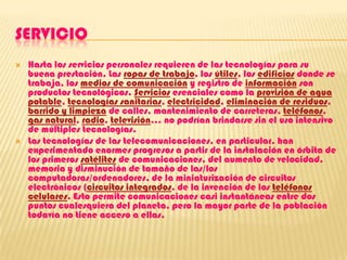 SERVICIOHasta los servicios personales requieren de las tecnologías para su buena prestación. Las ropas de trabajo, los útiles, los edificios donde se trabaja, los medios de comunicación y registro de información son productos tecnológicos. Servicios esenciales como la provisión de agua potable, tecnologías sanitarias, electricidad, eliminación de residuos, barrido y limpieza de calles, mantenimiento de carreteras, teléfonos, gas natural, radio, televisión... no podrían brindarse sin el uso intensivo de múltiples tecnologías.Las tecnologías de las telecomunicaciones, en particular, han experimentado enormes progresos a partir de la instalación en órbita de los primeros satélites de comunicaciones, del aumento de velocidad, memoria y disminución de tamaño de las/los computadoras/ordenadores, de la miniaturización de circuitos electrónicos (circuitos integrados, de la invención de los teléfonos celulares. Esto permite comunicaciones casi instantáneas entre dos puntos cualesquiera del planeta, pero la mayor parte de la población todavía no tiene acceso a ellas.