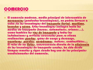 COMERCIOEl comercio moderno, medio principal de intercambio de mercancías (productos tecnológicos), no podría llevarse a cabo sin las tecnologías del transporte fluvial, marítimo, terrestre y aéreo. Estas tecnologías incluyen tanto los medios de transporte (barcos, automotores, aviones...), como también las vías de transporte y todas las instalaciones y servicios necesarios para su eficaz realización: puertos, grúas de carga y descarga, carreteras, puentes, aeródromos, radares, combustibles... El valor de los fletes, consecuencia directa de la eficiencia de las tecnologías de transporte usadas, ha sido desde tiempos remotos y sigue siendo hoy uno de los principales condicionantes del comercio.