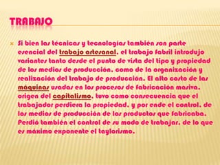 TRABAJOSi bien las técnicas y tecnologías también son parte esencial del trabajo artesanal, el trabajo fabril introdujo variantes tanto desde el punto de vista del tipo y propiedad de los medios de producción, como de la organización y realización del trabajo de producción. El alto costo de las máquinas usadas en los procesos de fabricación masiva, origen del capitalismo, tuvo como consecuencia que el trabajador perdiera la propiedad, y por ende el control, de los medios de producción de los productos que fabricaba. Perdió también el control de su modo de trabajar, de lo que es máximo exponente el taylorismo.