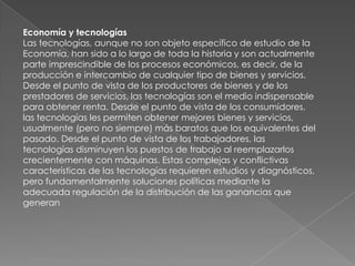 INDUSTRIA:La producción de bienes requiere la recolección, fabricación o generación de todos sus insumos. La obtención de la materia prima inorgánica requiere las tecnologías mineras La materia prima orgánica (alimentos, fibras textiles...) requiere de tecnologías agrícolas y ganaderas. Para obtener los productos finales la materia prima debe ser procesada en instalaciones industriales de muy variado tamaño y tipo, donde se ponen en juego toda clase de tecnologías, incluida la imprescindible generación de energía.Comercio:El comercio moderno, medio principal de intercambio de mercancías (productos tecnológicos), no podría llevarse a cabo sin las tecnologías del transporte fluvial, marítimo, terrestre y aéreo. Estas tecnologías incluyen tanto los medios de transporte (barcos, automotores, aviones...), como también las vías de transporte y todas las instalaciones y servicios necesarios para su eficaz realización: puertos, grúas de carga y descarga, carreteras, puentes, aeródromos, radares, combustibles... El valor de los fletes, consecuencia directa de la eficiencia de las tecnologías de transporte usadas, ha sido desde tiempos remotos y sigue siendo hoy uno de los principales condicionantes del comercio.