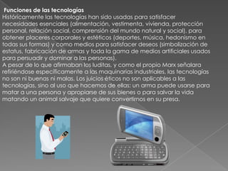  Funciones de las tecnologíasHistóricamente las tecnologías han sido usadas para satisfacer necesidades esenciales (alimentación, vestimenta, vivienda, protección personal, relación social, comprensión del mundo natural y social), para obtener placeres corporales y estéticos (deportes, música, hedonismo en todas sus formas) y como medios para satisfacer deseos (simbolización de estatus, fabricación de armas y toda la gama de medios artificiales usados para persuadir y dominar a las personas).A pesar de lo que afirmaban los luditas, y como el propio Marx señalara refiriéndose específicamente a las maquinarias industriales, las tecnologías no son ni buenas ni malas. Los juicios éticos no son aplicables a las tecnologías, sino al uso que hacemos de ellas: un arma puede usarse para matar a una persona y apropiarse de sus bienes o para salvar la vida matando un animal salvaje que quiere convertirnos en su presa.