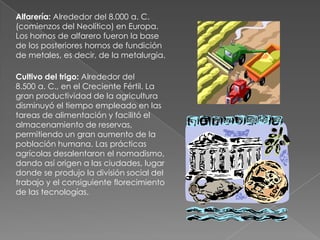 Escritura: Alrededor del 3.300 a. C., en Sumer, la escritura cuneiforme sobre tabletas de arcilla se usaba para llevar inventarios y controlar el pago de impuestos.Con la invención de la escritura se inician el período histórico y los procesos sistemáticos de transmisión de información y de análisis racional de las tecnologías, procesos cuya muy posterior culminación sería el surgimiento de las ciencias.Carro con ruedas: La más antigua representación de un carro con ruedas es la del cuenco de Bronocice. Data de alrededor del 3.500 a. C., en la región del Cáucaso. No se sabe con certeza si su función como arma de guerra precedió a la de medio de transporte. 