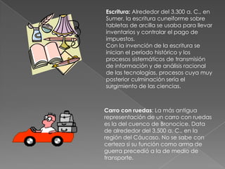 Algunos hitos tecnológicos históricosLa siguiente es una breve selección de algunas tecnologías que han tenido un fuerte impacto, muy brevemente descripto, sobre las actividades humanasDomesticación del caballo: Alrededor del 3.000 a. C., en las estepas del sur de Eurasia. La ampliación del radio de acción y de la capacidad de transporte, así como su eficacia como arma de guerra, produjeron enormes modificaciones sociales en las culturas que incorporaron el caballo (denominadas culturas ecuestres), produciendo su transición de la vida pastoral a la guerrera.Metalurgia del bronce: Alrededor del 4.500 a. C. en BangChieng (Tailandia). Esta dura aleación de cobre y estaño proporcionó las primeras armas y herramientas muy duras y poco frágiles.
