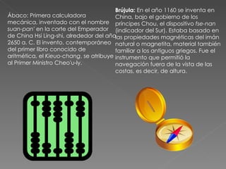 Ábaco: Primera calculadora mecánica, inventado con el nombre  suan-pan'  en la corte del Emperador de China Hsi Ling-shi, alrededor del año 2650 a. C. El invento, contemporáneo del primer libro conocido de aritmética, el  Kieuo-chang , se atribuye al Primer Ministro Cheo'u-ly. Brújula:  En el año 1160 se inventa en China, bajo el gobierno de los príncipes Chou, el dispositivo  fse-nan  (indicador del Sur). Estaba basado en las propiedades magnéticas del imán natural o magnetita, material también familiar a los antiguos griegos. Fue el instrumento que permitió la navegación fuera de la vista de las costas, es decir, de altura.  