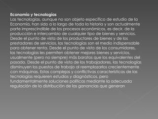 Economía y tecnologías Las tecnologías, aunque no son objeto específico de estudio de la Economía, han sido a lo largo de toda la historia y son actualmente parte imprescindible de los procesos económicos, es decir, de la producción e intercambio de cualquier tipo de bienes y servicios. Desde el punto de vista de los productores de bienes y de los prestadores de servicios, las tecnologías son el medio indispensable para obtener renta. Desde el punto de vista de los consumidores, las tecnologías les permiten obtener mejores bienes y servicios, usualmente (pero no siempre) más baratos que los equivalentes del pasado. Desde el punto de vista de los trabajadores, las tecnologías disminuyen los puestos de trabajo al reemplazarlos crecientemente con máquinas. Estas complejas y conflictivas características de las tecnologías requieren estudios y diagnósticos, pero fundamentalmente soluciones políticas mediante la adecuada regulación de la distribución de las ganancias que generan 