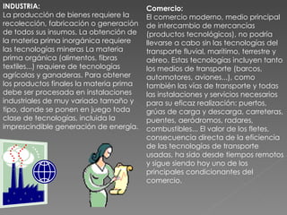 INDUSTRIA: La producción de bienes requiere la recolección, fabricación o generación de todos sus insumos. La obtención de la materia prima inorgánica requiere las tecnologías mineras La materia prima orgánica (alimentos, fibras textiles...) requiere de tecnologías agrícolas y ganaderas. Para obtener los productos finales la materia prima debe ser procesada en instalaciones industriales de muy variado tamaño y tipo, donde se ponen en juego toda clase de tecnologías, incluida la imprescindible generación de energía. Comercio: El comercio moderno, medio principal de intercambio de mercancías (productos tecnológicos), no podría llevarse a cabo sin las tecnologías del transporte fluvial, marítimo, terrestre y aéreo. Estas tecnologías incluyen tanto los medios de transporte (barcos, automotores, aviones...), como también las vías de transporte y todas las instalaciones y servicios necesarios para su eficaz realización: puertos, grúas de carga y descarga, carreteras, puentes, aeródromos, radares, combustibles... El valor de los fletes, consecuencia directa de la eficiencia de las tecnologías de transporte usadas, ha sido desde tiempos remotos y sigue siendo hoy uno de los principales condicionantes del comercio. 