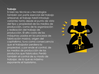 Trabajo Si bien las técnicas y tecnologías también son parte esencial del trabajo artesanal, el trabajo fabril introdujo variantes tanto desde el punto de vista del tipo y propiedad de los medios de producción, como de la organización y realización del trabajo de producción. El alto costo de las máquinas usadas en los procesos de fabricación masiva, origen del capitalismo, tuvo como consecuencia que el trabajador perdiera la propiedad, y por ende el control, de los medios de producción de los productos que fabricaba.   Perdió también el control de su modo de trabajar, de lo que es máximo exponente el taylorismo. 
