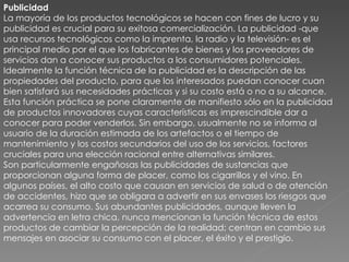 Publicidad La mayoría de los productos tecnológicos se hacen con fines de lucro y su publicidad es crucial para su exitosa comercialización. La publicidad -que usa recursos tecnológicos como la imprenta, la radio y la televisión- es el principal medio por el que los fabricantes de bienes y los proveedores de servicios dan a conocer sus productos a los consumidores potenciales. Idealmente la función técnica de la publicidad es la descripción de las propiedades del producto, para que los interesados puedan conocer cuan bien satisfará sus necesidades prácticas y si su costo está o no a su alcance. Esta función práctica se pone claramente de manifiesto sólo en la publicidad de productos innovadores cuyas características es imprescindible dar a conocer para poder venderlos. Sin embargo, usualmente no se informa al usuario de la duración estimada de los artefactos o el tiempo de mantenimiento y los costos secundarios del uso de los servicios, factores cruciales para una elección racional entre alternativas similares. Son particularmente engañosas las publicidades de sustancias que proporcionan alguna forma de placer, como los cigarrillos y el vino. En algunos países, el alto costo que causan en servicios de salud o de atención de accidentes, hizo que se obligara a advertir en sus envases los riesgos que acarrea su consumo. Sus abundantes publicidades, aunque lleven la advertencia en letra chica, nunca mencionan la función técnica de estos productos de cambiar la percepción de la realidad; centran en cambio sus mensajes en asociar su consumo con el placer, el éxito y el prestigio. 