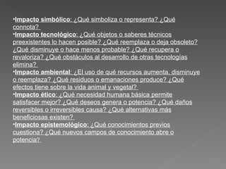 Impacto simbólico : ¿Qué simboliza o representa? ¿Qué connota?  Impacto tecnológico : ¿Qué objetos o saberes técnicos preexistentes lo hacen posible? ¿Qué reemplaza o deja obsoleto? ¿Qué disminuye o hace menos probable? ¿Qué recupera o revaloriza? ¿Qué obstáculos al desarrollo de otras tecnologías elimina?  Impacto ambiental : ¿El uso de qué recursos aumenta, disminuye o reemplaza? ¿Qué residuos o emanaciones produce? ¿Qué efectos tiene sobre la vida animal y vegetal?  Impacto ético : ¿Qué necesidad humana básica permite satisfacer mejor? ¿Qué deseos genera o potencia? ¿Qué daños reversibles o irreversibles causa? ¿Qué alternativas más beneficiosas existen?  Impacto epistemológico : ¿Qué conocimientos previos cuestiona? ¿Qué nuevos campos de conocimiento abre o potencia ?  