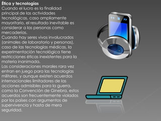 Ética y tecnologías Cuando el lucro es la finalidad principal de las actividades tecnológicas, caso ampliamente mayoritario, el resultado inevitable es considerar a las personas como mercaderías. Cuando hay seres vivos involucrados (animales de laboratorio y personas), caso de las tecnologías médicas, la experimentación tecnológica tiene restricciones éticas inexistentes para la materia inanimada. Las consideraciones morales rara vez entran en juego para las tecnologías militares, y aunque existen acuerdos internacionales limitadores de las acciones admisibles para la guerra, como la Convención de Ginebra, estos acuerdos son frecuentemente violados por los países con argumentos de supervivencia y hasta de mera seguridad. 