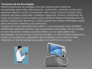 Funciones de las tecnologías Históricamente las tecnologías han sido usadas para satisfacer necesidades esenciales (alimentación, vestimenta, vivienda, protección personal, relación social, comprensión del mundo natural y social), para obtener placeres corporales y estéticos (deportes, música, hedonismo en todas sus formas) y como medios para satisfacer deseos (simbolización de estatus, fabricación de armas y toda la gama de medios artificiales usados para persuadir y dominar a las personas). A pesar de lo que afirmaban los luditas, y como el propio Marx señalara refiriéndose específicamente a las maquinarias industriales, las tecnologías no son ni buenas ni malas. Los juicios éticos no son aplicables a las tecnologías, sino al uso que hacemos de ellas: un arma puede usarse para matar a una persona y apropiarse de sus bienes o para salvar la vida matando un animal salvaje que quiere convertirnos en su presa. 