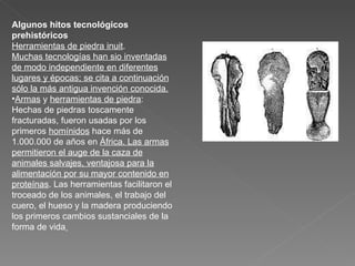 Algunos hitos tecnológicos prehistóricos Herramientas de piedra inuit . Muchas tecnologías han sio inventadas de modo independiente en diferentes lugares y épocas; se cita a continuación sólo la más antigua invención conocida. Armas  y  herramientas de piedra : Hechas de piedras toscamente fracturadas, fueron usadas por los primeros  homínidos  hace más de 1.000.000 de años en  África. Las armas permitieron el auge de la caza de animales salvajes, ventajosa para la alimentación por su mayor contenido en proteínas . Las herramientas facilitaron el troceado de los animales, el trabajo del cuero, el hueso y la madera produciendo los primeros cambios sustanciales de la forma de vida   