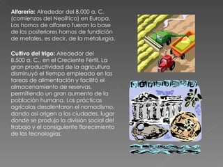 Alfarería:  Alrededor del 8.000 a. C. (comienzos del Neolítico) en Europa. Los hornos de alfarero fueron la base de los posteriores hornos de fundición de metales, es decir, de la metalurgia.  Cultivo del trigo:  Alrededor del 8.500 a. C., en el Creciente Fértil. La gran productividad de la agricultura disminuyó el tiempo empleado en las tareas de alimentación y facilitó el almacenamiento de reservas, permitiendo un gran aumento de la población humana. Las prácticas agrícolas desalentaron el nomadismo, dando así origen a las ciudades, lugar donde se produjo la división social del trabajo y el consiguiente florecimiento de las tecnologías.  
