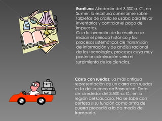 Escritura:  Alrededor del 3.300 a. C., en Sumer, la escritura cuneiforme sobre tabletas de arcilla se usaba para llevar inventarios y controlar el pago de impuestos. Con la invención de la escritura se inician el período histórico y los procesos sistemáticos de transmisión de información y de análisis racional de las tecnologías, procesos cuya muy posterior culminación sería el surgimiento de las ciencias. Carro con ruedas : La más antigua representación de un carro con ruedas es la del cuenco de Bronocice. Data de alrededor del 3.500 a. C., en la región del Cáucaso. No se sabe con certeza si su función como arma de guerra precedió a la de medio de transporte.  