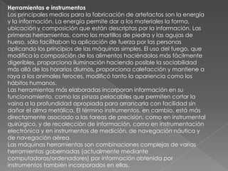 Herramientas e instrumentosLos principales medios para la fabricación de artefactos son la energía y la información. La energía permite dar a los materiales la forma, ubicación y composición que están descriptas por la información. Las primeras herramientas, como los martillos de piedra y las agujas de hueso, sólo facilitaban la aplicación de fuerza por las personas aplicando los principios de las máquinas simples. El uso del fuego, que modifica la composición de los alimentos haciéndolos más fácilmente digeribles, proporciona iluminación haciendo posible la sociabilidad más allá de los horarios diurnos, proporciona calefacción y mantiene a raya a los animales feroces, modificó tanto la apariencia como los hábitos humanos.Las herramientas más elaboradas incorporan información en su funcionamiento, como las pinzas pelacables que permiten cortar la vaina a la profundidad apropiada para arrancarla con facilidad sin dañar el alma metálica. El término instrumentos, en cambio, está más directamente asociado a las tareas de precisión, como en instrumental quirúrgico, y de recolección de información, como en instrumentación electrónica y en instrumentos de medición, de navegación náutica y de navegación aérea.Las máquinas herramientas son combinaciones complejas de varias herramientas gobernadas (actualmente mediante computadoras/ordenadores) por información obtenida por instrumentos también incorporados en ellas.