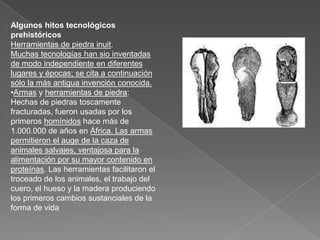 Algunos hitos tecnológicos prehistóricosHerramientas de piedra inuit.Muchas tecnologías han sio inventadas de modo independiente en diferentes lugares y épocas; se cita a continuación sólo la más antigua invención conocida.Armas y herramientas de piedra: Hechas de piedras toscamente fracturadas, fueron usadas por los primeros homínidos hace más de 1.000.000 de años en África. Las armas permitieron el auge de la caza de animales salvajes, ventajosa para la alimentación por su mayor contenido en proteínas. Las herramientas facilitaron el troceado de los animales, el trabajo del cuero, el hueso y la madera produciendo los primeros cambios sustanciales de la forma de vidaEncendido de fuego: Aunque el fuego fue usado desde tiempos muy remotos, no hay evidencias de su encendido artificial, seguramente por fricción, hasta alrededor de 200.000 a. C. El uso del fuego permitió: protegerse mejor de los animales salvajes, que invariablemente le temen; prolongar las horas de trabajo útil, con el consiguiente incremento de relación social; migrar a climas más fríos, usándolo como calefacción para las moradas; cocinar los alimentos, haciéndolos más fáciles de digerir y masticar. A esta última característica atribuyen algunos antropólogos la modificación de la forma de la mandíbula humana, menos prominente que la de los restantes primates