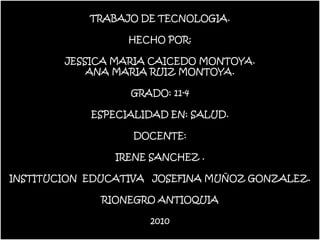 TRABAJO DE TECNOLOGIA.

                  HECHO POR:

        JESSICA MARIA CAICEDO MONTOYA.
            ANA MARIA RUIZ MONTOYA.

                  GRADO: 11-4

            ESPECIALIDAD EN: SALUD.

                   DOCENTE:

                IRENE SANCHEZ .

INSTITUCION EDUCATIVA JOSEFINA MUÑOZ GONZALEZ.

              RIONEGRO ANTIOQUIA

                     2010
 