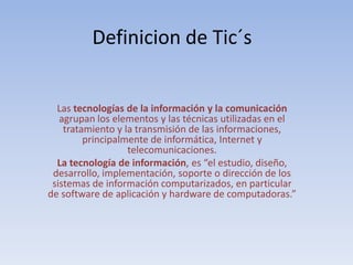 Definicion de Tic´sLas tecnologías de la información y la comunicación agrupan los elementos y las técnicas utilizadas en el tratamiento y la transmisión de las informaciones, principalmente de informática, Internet y telecomunicaciones.La tecnología de información, es “el estudio, diseño, desarrollo, implementación, soporte o dirección de los sistemas de información computarizados, en particular de software de aplicación y hardware de computadoras.”