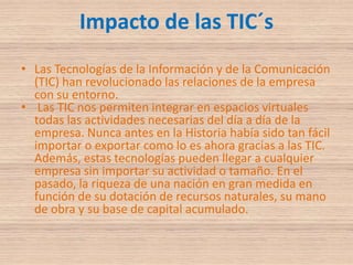 Impacto de las TIC´sLas Tecnologías de la Información y de la Comunicación (TIC) han revolucionado las relaciones de la empresa con su entorno. Las TIC nos permiten integrar en espacios virtuales todas las actividades necesarias del día a día de la empresa. Nunca antes en la Historia había sido tan fácil importar o exportar como lo es ahora gracias a las TIC. Además, estas tecnologías pueden llegar a cualquier empresa sin importar su actividad o tamaño. En el pasado, la riqueza de una nación en gran medida en función de su dotación de recursos naturales, su mano de obra y su base de capital acumulado. 