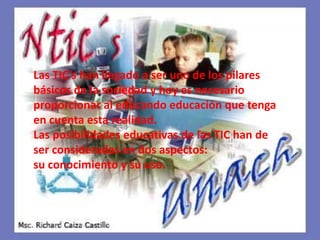 Las TIC’s han llegado a ser uno de los pilares básicos de la sociedad y hoy es necesario proporcionar al educando educación que tenga en cuenta esta realidad.Las posibilidades educativas de las TIC han de ser consideradas en dos aspectos: su conocimiento y su uso.