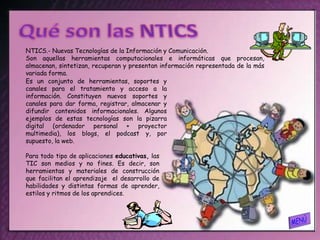 NTICS.- Nuevas Tecnologías de la Información y Comunicación.
Son aquellas herramientas computacionales e informáticas que procesan,
almacenan, sintetizan, recuperan y presentan información representada de la más
variada forma.
Es un conjunto de herramientas, soportes y
canales para el tratamiento y acceso a la
información. Constituyen nuevos soportes y
canales para dar forma, registrar, almacenar y
difundir contenidos informacionales. Algunos
ejemplos de estas tecnologías son la pizarra
digital (ordenador personal + proyector
multimedia), los blogs, el podcast y, por
supuesto, la web.

Para todo tipo de aplicaciones educativas, las
TIC son medios y no fines. Es decir, son
herramientas y materiales de construcción
que facilitan el aprendizaje el desarrollo de
habilidades y distintas formas de aprender,
estilos y ritmos de los aprendices.
 