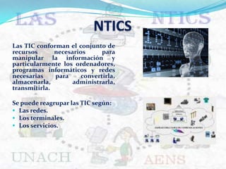 NTICS Las TIC conforman el conjunto de recursos necesarios para manipular la información y particularmente los ordenadores, programas informáticos y redes necesarias para convertirla, almacenarla, administrarla, transmitirla. Se puede reagrupar las TIC según: ,[object Object]