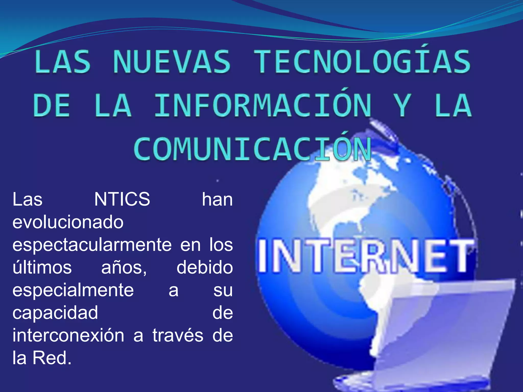 LAS NUEVAS TECNOLOGÍAS DE LA INFORMACIÓN Y LA COMUNICACIÓNLas NTICS han evolucionado espectacularmente en los últimos años, debido especialmente a su capacidad de interconexión a través de la Red.