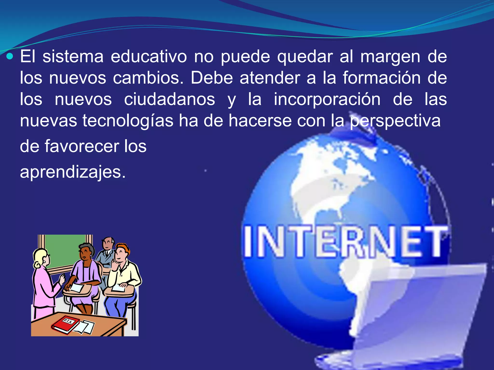 El sistema educativo no puede quedar al margen de los nuevos cambios. Debe atender a la formación de los nuevos ciudadanos y la incorporación de las nuevas tecnologías ha de hacerse con la perspectiva de favorecer los aprendizajes.