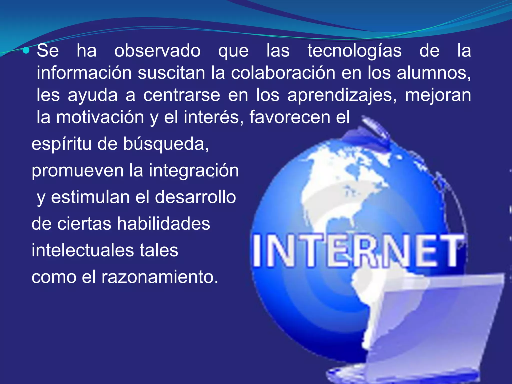 Se ha observado que las tecnologías de la información suscitan la colaboración en los alumnos, les ayuda a centrarse en los aprendizajes, mejoran la motivación y el interés, favorecen el espíritu de búsqueda, promueven la integración y estimulan el desarrollo de ciertas habilidades intelectuales tales como el razonamiento.