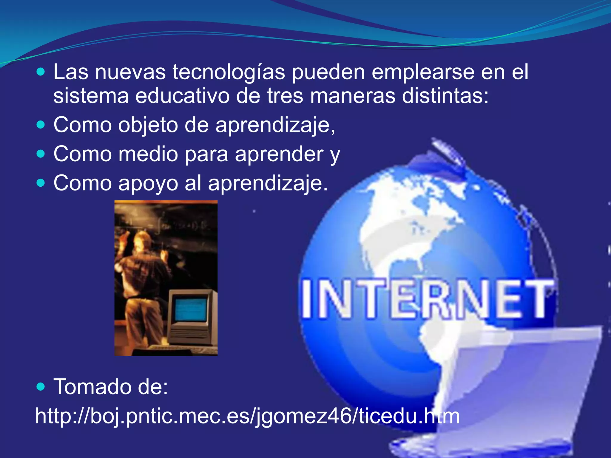 Las nuevas tecnologías pueden emplearse en el sistema educativo de tres maneras distintas: Como objeto de aprendizaje, Como medio para aprender y Como apoyo al aprendizaje.Tomado de:http://boj.pntic.mec.es/jgomez46/ticedu.htm