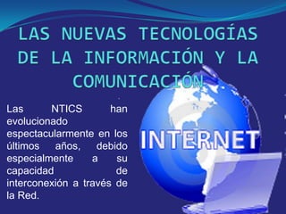 LAS NUEVAS TECNOLOGÍAS DE LA INFORMACIÓN Y LA COMUNICACIÓN Las NTICS han evolucionado espectacularmente en los últimos años, debido especialmente a su capacidad de interconexión a través de la Red. 
