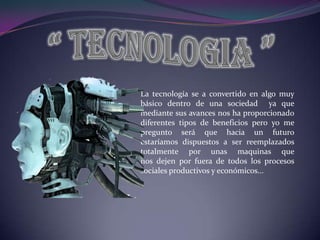 “ TECNOLOGIA ” La tecnología se a convertido en algo muy básico dentro de una sociedad  ya que mediante sus avances nos ha proporcionado diferentes tipos de beneficios pero yo me pregunto será que hacia un futuro estaríamos dispuestos a ser reemplazados totalmente por unas maquinas que nos dejen por fuera de todos los procesos sociales productivos y económicos...  