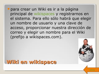Wiki en wikispaceWiki en wikispace
para crear un Wiki es ir a la página
principal de wikispaces y registrarnos en
el sistema. Para ello sólo habrá que elegir
un nombre de usuario y una clave de
acceso, proporcionar nuestra dirección de
correo y elegir un nombre para el Wiki
(prefijo a wikispaces.com).
atrás
 