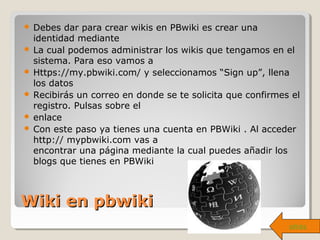 Wiki en pbwikiWiki en pbwiki
 Debes dar para crear wikis en PBwiki es crear una
identidad mediante
 La cual podemos administrar los wikis que tengamos en el
sistema. Para eso vamos a
 Https://my.pbwiki.com/ y seleccionamos “Sign up”, llena
los datos
 Recibirás un correo en donde se te solicita que confirmes el
registro. Pulsas sobre el
 enlace
 Con este paso ya tienes una cuenta en PBWiki . Al acceder
http:// mypbwiki.com vas a
encontrar una página mediante la cual puedes añadir los
blogs que tienes en PBWiki
atrás
 