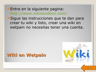 Wiki en WetpainWiki en Wetpain
Entra en la siguiente pagina:
http://www.wikisandbox.com/
Sigue las instrucciones que te dan para
crear tu wiki y listo, crear una wiki en
wetpain no necesitas tener una cuenta.
atrás
 