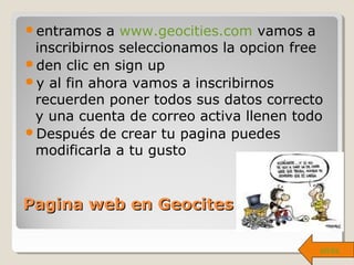 Pagina web en GeocitesPagina web en Geocites
entramos a www.geocities.com vamos a
inscribirnos seleccionamos la opcion free
den clic en sign up
y al fin ahora vamos a inscribirnos
recuerden poner todos sus datos correcto
y una cuenta de correo activa llenen todo
Después de crear tu pagina puedes
modificarla a tu gusto
atrás
 